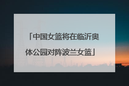 中国女篮将在临沂奥体公园对阵波兰女篮