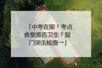 中考在即！考点食堂是否卫生？厦门突击检查→