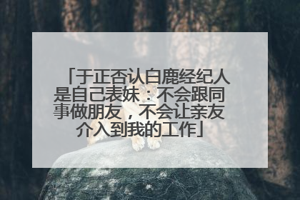 于正否认白鹿经纪人是自己表妹：不会跟同事做朋友，不会让亲友介入到我的工作