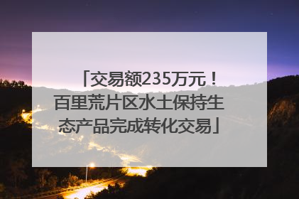 交易额235万元！百里荒片区水土保持生态产品完成转化交易