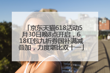 京东天猫618活动5月30日晚8点开启，618红包九折券国补满减叠加，力度堪比双十一