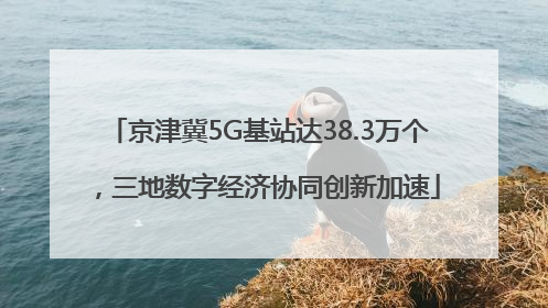 京津冀5G基站达38.3万个，三地数字经济协同创新加速
