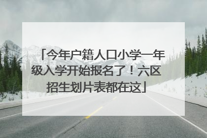 今年户籍人口小学一年级入学开始报名了！六区招生划片表都在这