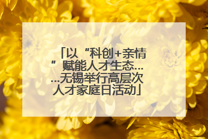 以“科创+亲情”赋能人才生态……无锡举行高层次人才家庭日活动