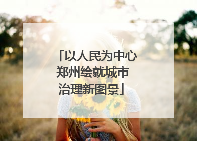 以人民为中心 郑州绘就城市治理新图景