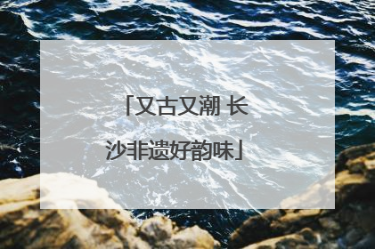 又古又潮 长沙非遗好韵味