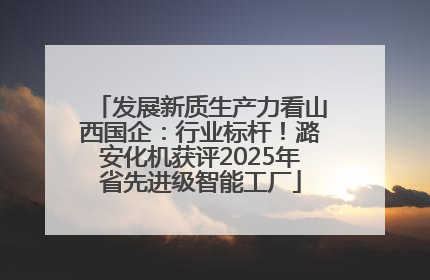 发展新质生产力看山西国企：行业标杆！潞安化机获评2025年省先进级智能工厂
