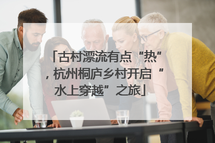 古村漂流有点“热”，杭州桐庐乡村开启“水上穿越”之旅