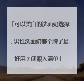 可以美白的洗面奶选择，男性洗面奶哪个牌子最好用？闭眼入清单