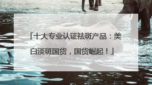 十大专业认证祛斑产品：美白淡斑国货，国货崛起！