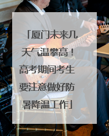 厦门未来几天气温攀高！高考期间考生要注意做好防暑降温工作