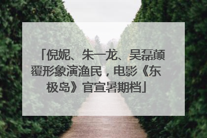 倪妮、朱一龙、吴磊颠覆形象演渔民，电影《东极岛》官宣暑期档