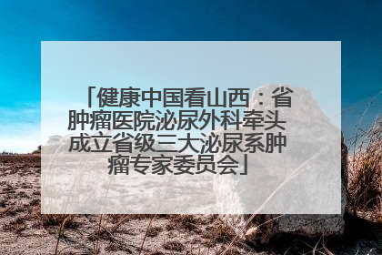 健康中国看山西：省肿瘤医院泌尿外科牵头成立省级三大泌尿系肿瘤专家委员会