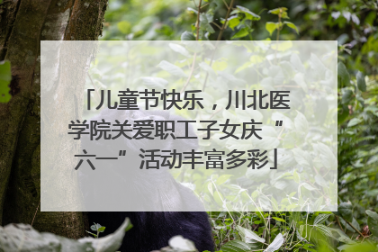 儿童节快乐，川北医学院关爱职工子女庆“六一”活动丰富多彩