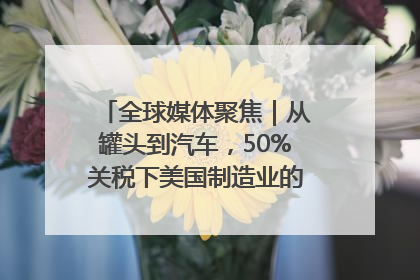 全球媒体聚焦｜从罐头到汽车，50%关税下美国制造业的“生死劫”