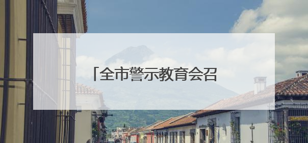 全市警示教育会召开 以案为鉴推动学习教育走深走实