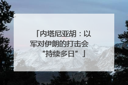 内塔尼亚胡：以军对伊朗的打击会“持续多日”