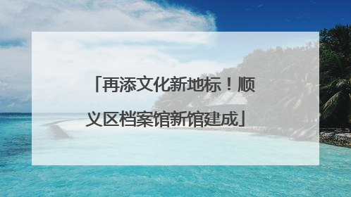 再添文化新地标！顺义区档案馆新馆建成