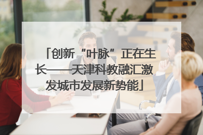 创新“叶脉”正在生长——天津科教融汇激发城市发展新势能