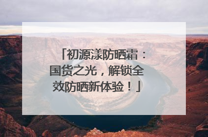 初源漾防晒霜：国货之光，解锁全效防晒新体验！