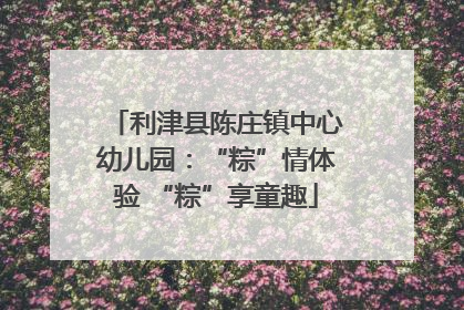 利津县陈庄镇中心幼儿园：“粽”情体验 “粽”享童趣