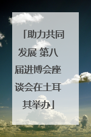 助力共同发展 第八届进博会座谈会在土耳其举办