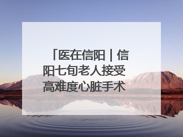 医在信阳｜信阳七旬老人接受高难度心脏手术“重获新生”