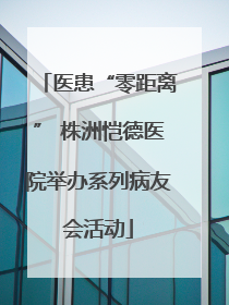 医患“零距离” 株洲恺德医院举办系列病友会活动
