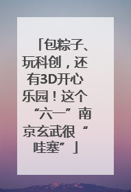 包粽子、玩科创，还有3D开心乐园！这个“六一”南京玄武很“哇塞”