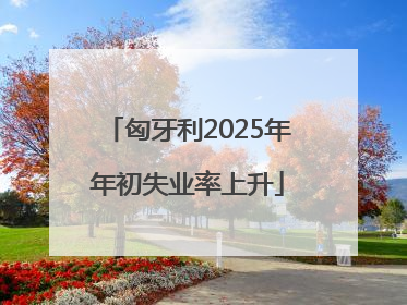 匈牙利2025年年初失业率上升