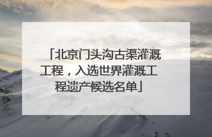 北京门头沟古渠灌溉工程，入选世界灌溉工程遗产候选名单
