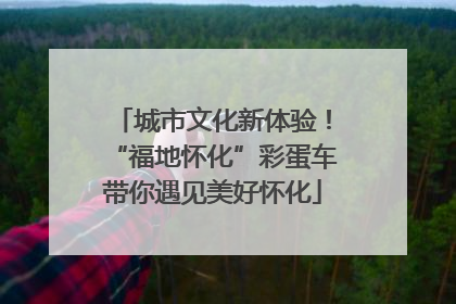城市文化新体验！“福地怀化”彩蛋车带你遇见美好怀化