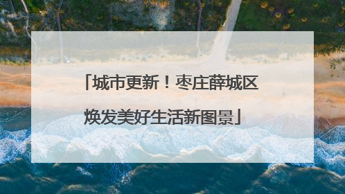 城市更新！枣庄薛城区焕发美好生活新图景