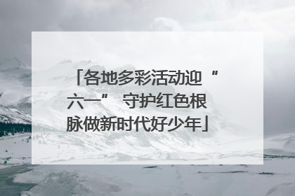 各地多彩活动迎“六一” 守护红色根脉做新时代好少年