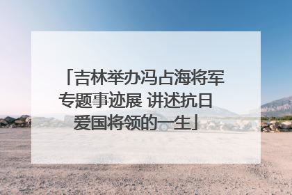 吉林举办冯占海将军专题事迹展 讲述抗日爱国将领的一生