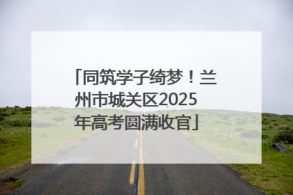 同筑学子绮梦！兰州市城关区2025年高考圆满收官