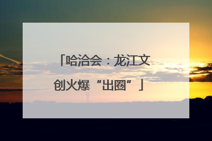 哈洽会：龙江文创火爆“出圈”