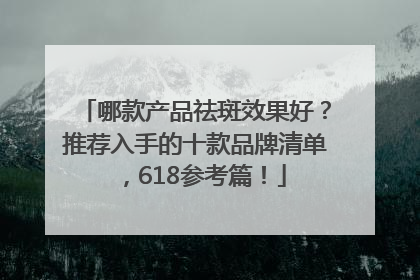 哪款产品祛斑效果好？推荐入手的十款品牌清单，618参考篇！