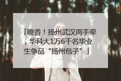 喷香！扬州武汉两手牵，华科大1万6千名毕业生争品“扬州包子”