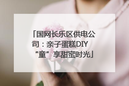 国网长乐区供电公司：亲子蛋糕DIY“童”享甜蜜时光