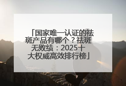 国家唯一认证的祛斑产品有哪个？祛斑无败绩：2025十大权威高效排行榜