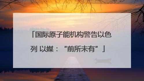 国际原子能机构警告以色列 以媒：“前所未有”