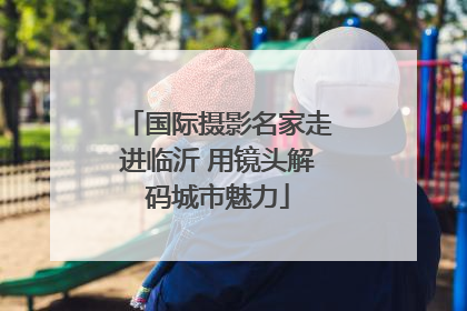 国际摄影名家走进临沂 用镜头解码城市魅力