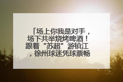 场上你我是对手，场下共举烧烤啤酒！跟着“苏超”游镇江，徐州球迷凭球票畅游名山胜景