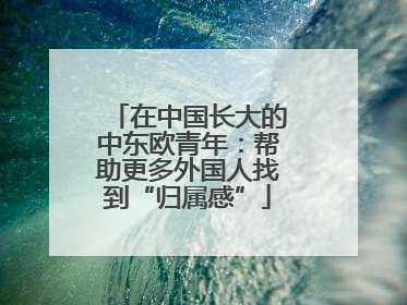在中国长大的中东欧青年：帮助更多外国人找到“归属感”