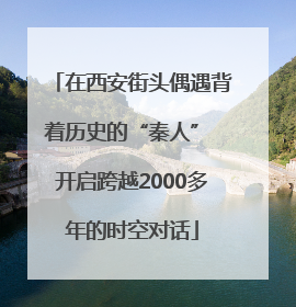 在西安街头偶遇背着历史的“秦人” 开启跨越2000多年的时空对话