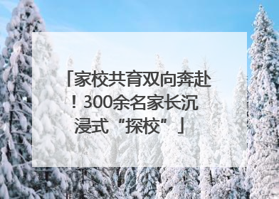 家校共育双向奔赴！300余名家长沉浸式“探校”