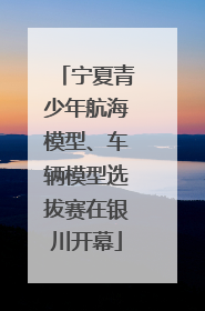 宁夏青少年航海模型、车辆模型选拔赛在银川开幕