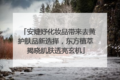 安婕妤化妆品带来去黄护肤品新选择，东方植萃揭晓肌肤透亮玄机