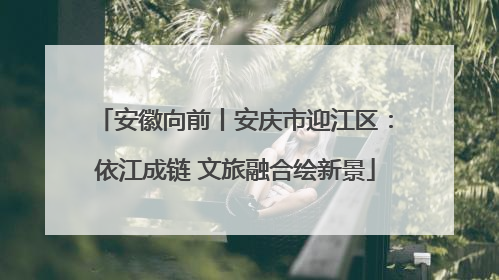 安徽向前丨安庆市迎江区：依江成链 文旅融合绘新景